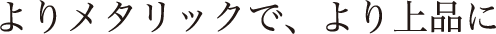 よりメタリックで、より上品に